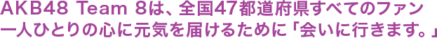 AKB48 Team 8は、全国47都道府県すべてのファン一人ひとりの心に元気を届けるために「会いに行きます。」