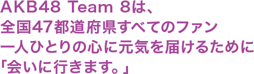 AKB48 Team 8は、全国47都道府県すべてのファン一人ひとりの心に元気を届けるために「会いに行きます。」